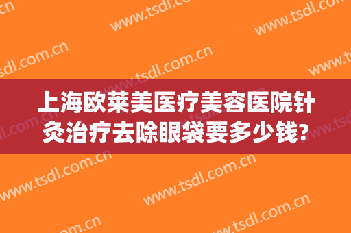 上海欧莱美医疗美容医院针灸治疗去除眼袋要多少钱?有哪些优势?(北京祛眼袋哪里好北京 欧扬医美在哪呢)