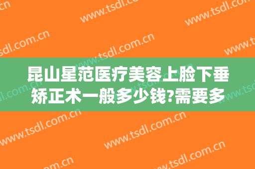昆山星范医疗美容上脸下垂矫正术一般多少钱?需要多久恢复?(昆山星范整形美容)