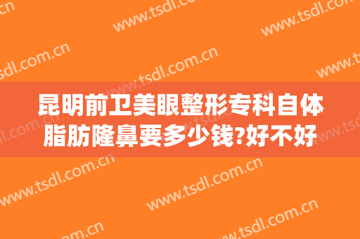 昆明前卫美眼整形专科自体脂肪隆鼻要多少钱?好不好?(昆明做线雕隆鼻多少钱)