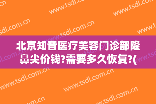 北京知音医疗美容门诊部隆鼻尖价钱?需要多久恢复?(知音医疗整形美容)