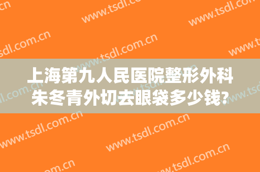 上海第九人民医院整形外科朱冬青外切去眼袋多少钱?效果怎么样?(上海9院割眼袋多少钱)
