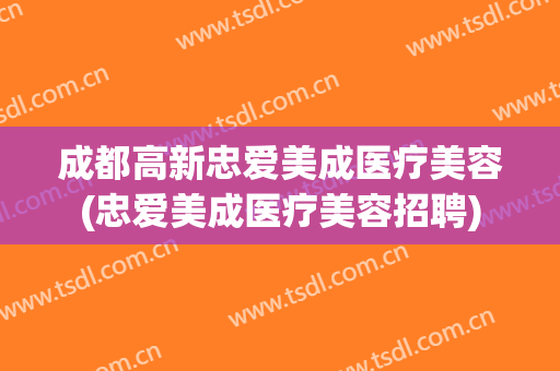 成都高新忠爱美成医疗美容(忠爱美成医疗美容招聘)