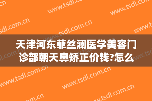 天津河东菲丝澜医学美容门诊部朝天鼻矫正价钱?怎么样?(天津河东菲丝澜是正规医院吗)