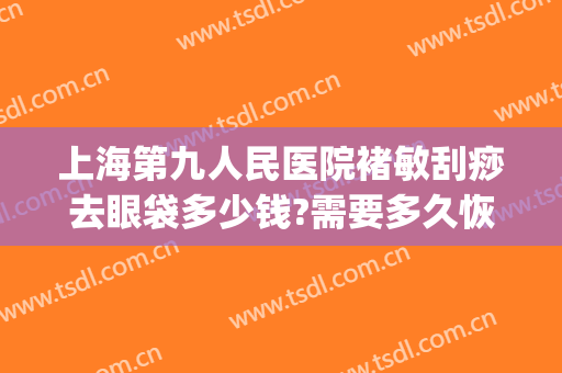 上海第九人民医院褚敏刮痧去眼袋多少钱?需要多久恢复?(上海九院祛眼袋医生)