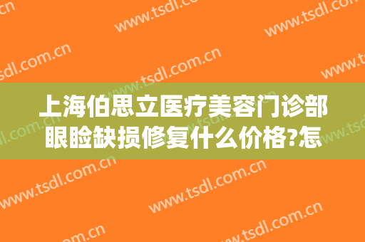 上海伯思立医疗美容门诊部眼睑缺损修复什么价格?怎么样?(上海伯思立医疗美容怎么样哪位医生做修复眼睛比较好)