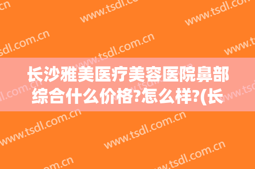 长沙雅美医疗美容医院鼻部综合什么价格?怎么样?(长沙湘雅医院鼻综合价格)