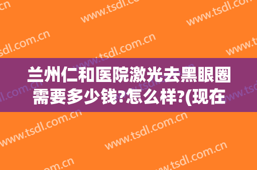 兰州仁和医院激光去黑眼圈需要多少钱?怎么样?(现在黑眼圈做激光大概需要多少钱)