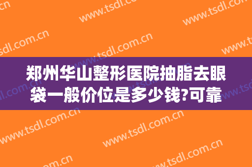 郑州华山整形医院抽脂去眼袋一般价位是多少钱?可靠吗?(郑州华山医院整形医生)