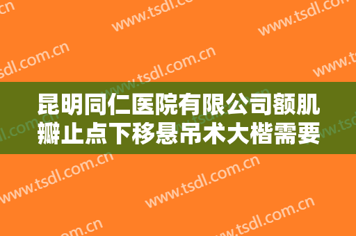 昆明同仁医院有限公司额肌瓣止点下移悬吊术大楷需要多少钱?可靠吗?