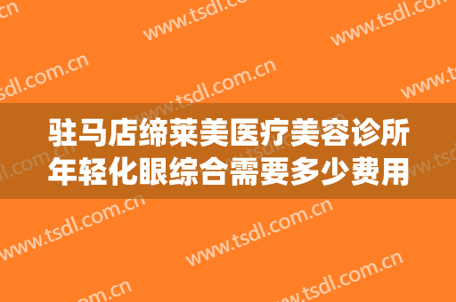 驻马店缔莱美医疗美容诊所年轻化眼综合需要多少费用?怎么样?(驻马店缔莱美整形)