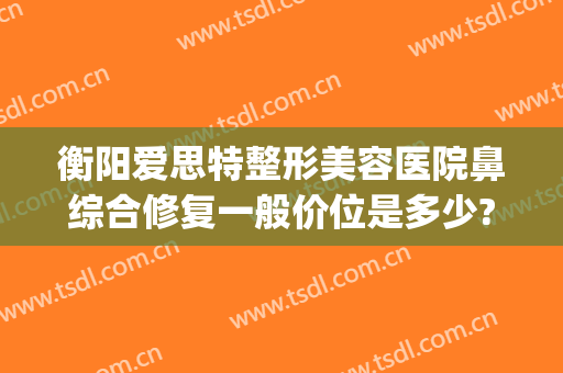 衡阳爱思特整形美容医院鼻综合修复一般价位是多少?可靠吗?(岳阳爱思特整容医院电话)