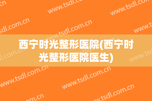 西宁时光整形医院(西宁时光整形医院医生)