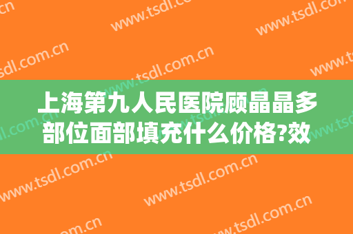 上海第九人民医院顾晶晶多部位面部填充什么价格?效果怎么样?(上海九院面部填充多少钱)