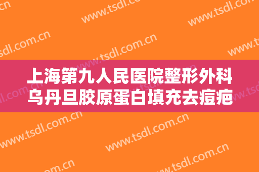 上海第九人民医院整形外科乌丹旦胶原蛋白填充去痘疤价格表!可靠吗?