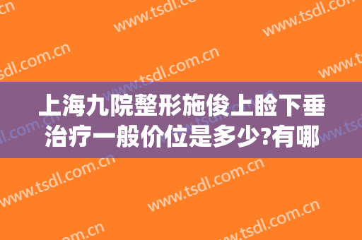 上海九院整形施俊上睑下垂治疗一般价位是多少?有哪些优势?(上海做上睑下垂哪位专家好)