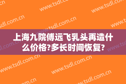 上海九院傅远飞乳头再造什么价格?多长时间恢复?