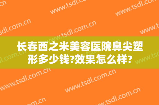 长春西之米美容医院鼻尖塑形多少钱?效果怎么样?
