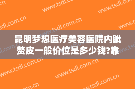 昆明梦想医疗美容医院内眦赘皮一般价位是多少钱?靠谱吗?(昆明梦想整形美容医院价格表)