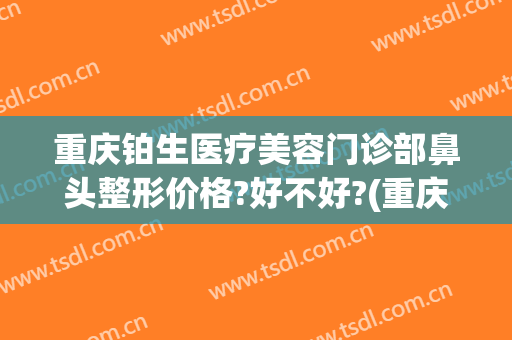 重庆铂生医疗美容门诊部鼻头整形价格?好不好?(重庆铂生整形医院)