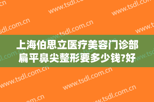 上海伯思立医疗美容门诊部扁平鼻尖整形要多少钱?好不好?(上海伯思丽整形医院)