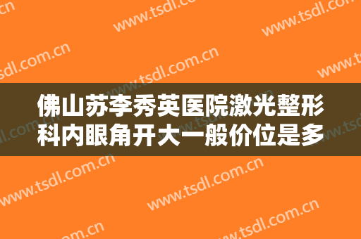 佛山苏李秀英医院激光整形科内眼角开大一般价位是多少?有哪些优势?