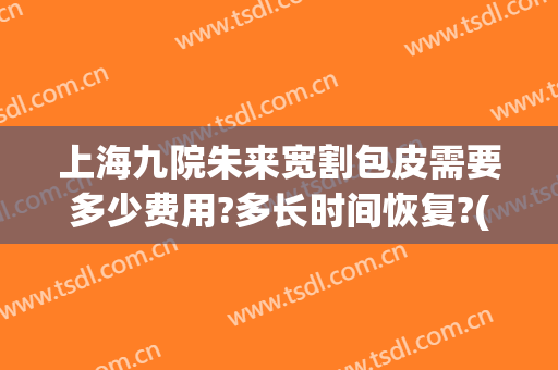上海九院朱来宽割包皮需要多少费用?多长时间恢复?(上海九院 割包皮)
