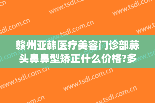 赣州亚韩医疗美容门诊部蒜头鼻鼻型矫正什么价格?多长时间恢复?(赣州亚韩整形美容医院)