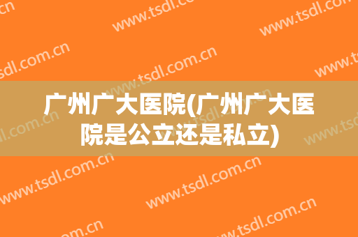 广州广大医院(广州广大医院是公立还是私立)
