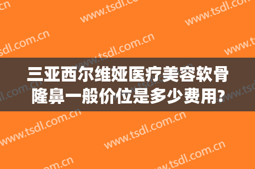 三亚西尔维娅医疗美容软骨隆鼻一般价位是多少费用?效果怎么样?(三亚整形美容医院哪家好)