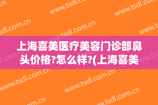 上海喜美医疗美容门诊部鼻头价格?怎么样?(上海喜美医院地址)