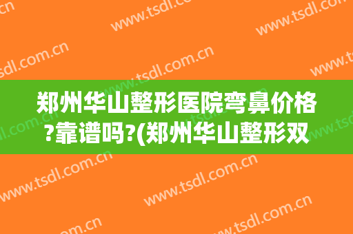 郑州华山整形医院弯鼻价格?靠谱吗?(郑州华山整形双眼皮)