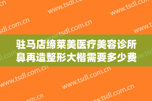 驻马店缔莱美医疗美容诊所鼻再造整形大楷需要多少费用?好不好?(河南缔莱美整形医院)