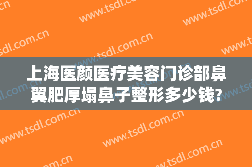 上海医颜医疗美容门诊部鼻翼肥厚塌鼻子整形多少钱?贵不贵?(上海鼻子整形最好的医生)