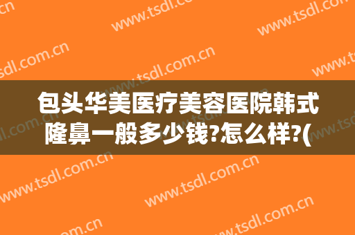 包头华美医疗美容医院韩式隆鼻一般多少钱?怎么样?(包头华美整形医院地址)