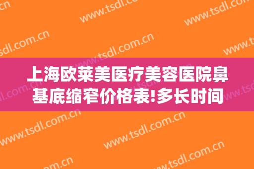 上海欧莱美医疗美容医院鼻基底缩窄价格表!多长时间恢复?(上海美莱鼻综合)