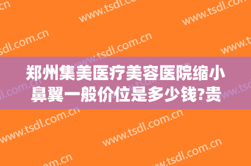 郑州集美医疗美容医院缩小鼻翼一般价位是多少钱?贵不贵?(郑州集美隆鼻怎么样)