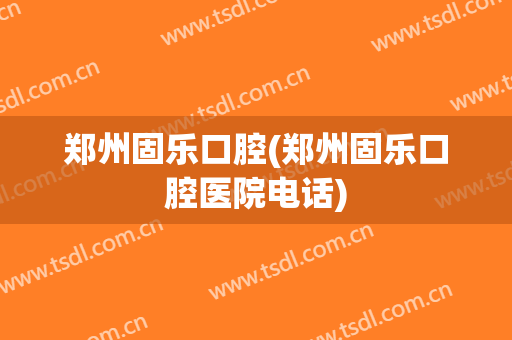 郑州固乐口腔(郑州固乐口腔医院电话)