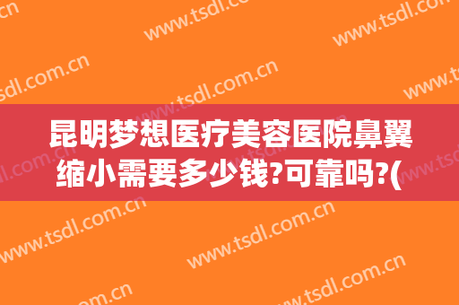 昆明梦想医疗美容医院鼻翼缩小需要多少钱?可靠吗?(整形医院缩小鼻翼需要多少钱)