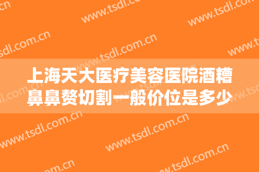 上海天大医疗美容医院酒糟鼻鼻赘切割一般价位是多少?效果怎么样?(酒糟鼻整形手术)