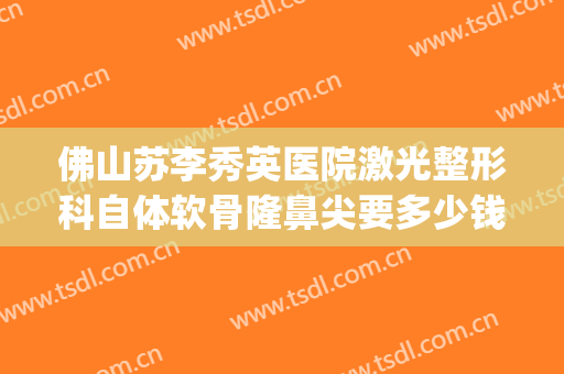 佛山苏李秀英医院激光整形科自体软骨隆鼻尖要多少钱?贵不贵?(佛山苏李秀英医院隆胸怎么样)