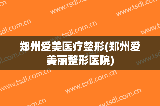 郑州爱美医疗整形(郑州爱美丽整形医院)