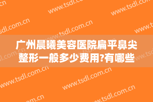 广州晨曦美容医院扁平鼻尖整形一般多少费用?有哪些优势?(广州隆鼻整形整容医院)