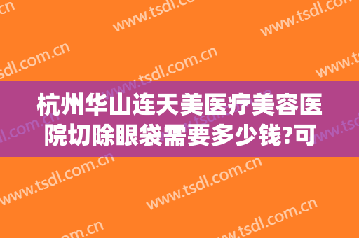杭州华山连天美医疗美容医院切除眼袋需要多少钱?可靠吗?(杭州华山连天美容整形医院怎么样)