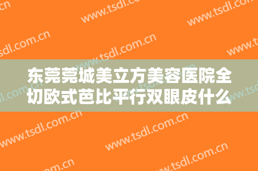 东莞莞城美立方美容医院全切欧式芭比平行双眼皮什么价格?效果怎么样?