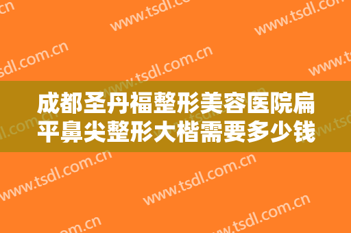成都圣丹福整形美容医院扁平鼻尖整形大楷需要多少钱?需要多久恢复?