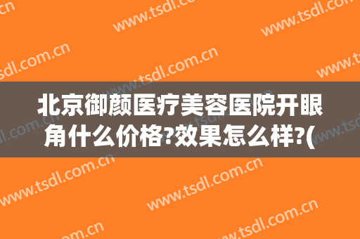 北京御颜医疗美容医院开眼角什么价格?效果怎么样?(北京御颜医疗美容医院开眼角什么价格?效果怎么样呀)