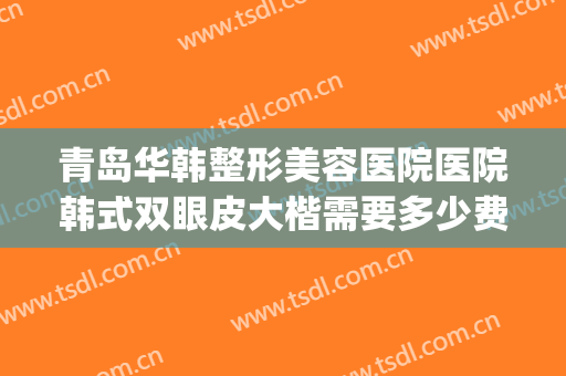 青岛华韩整形美容医院医院韩式双眼皮大楷需要多少费用?怎么样?(青岛韩美整形美容医院)