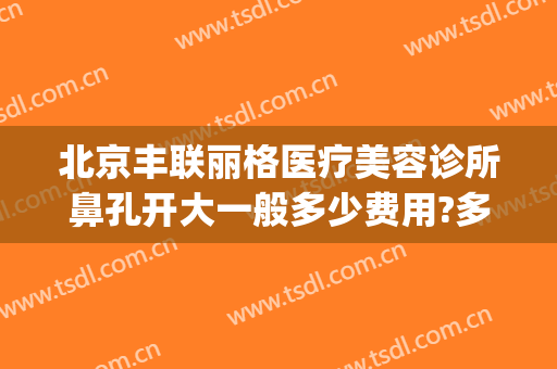 北京丰联丽格医疗美容诊所鼻孔开大一般多少费用?多长时间恢复?(北京丰联丽格医疗美容诊所怎么样)