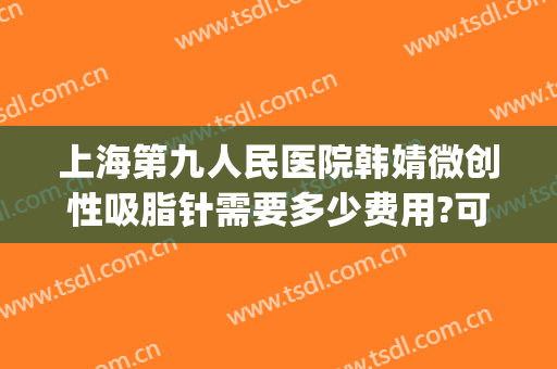 上海第九人民医院韩婧微创性吸脂针需要多少费用?可靠吗?(上海第九人民医院瘦脸针)