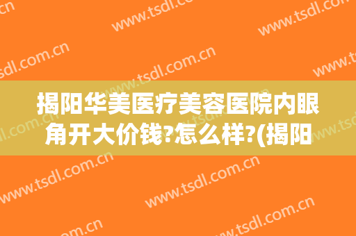揭阳华美医疗美容医院内眼角开大价钱?怎么样?(揭阳华美美容医院是公立还是私立)